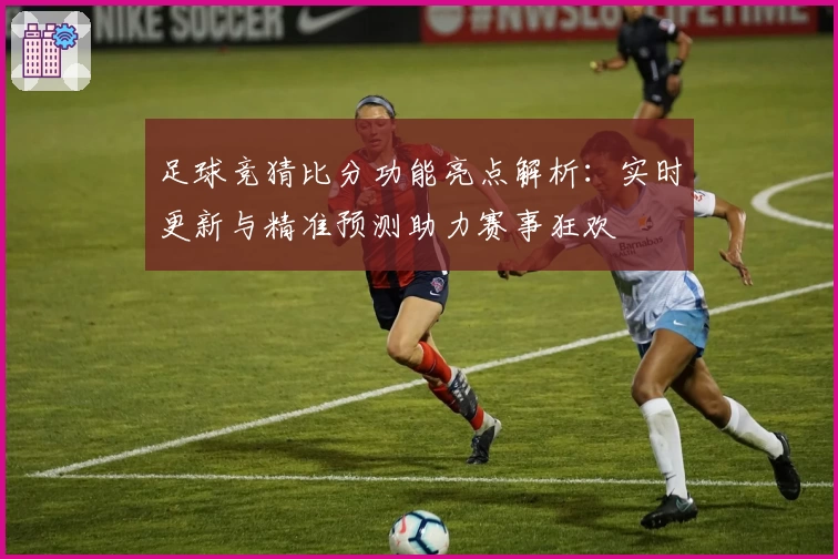 足球竞猜比分功能亮点解析：实时更新与精准预测助力赛事狂欢