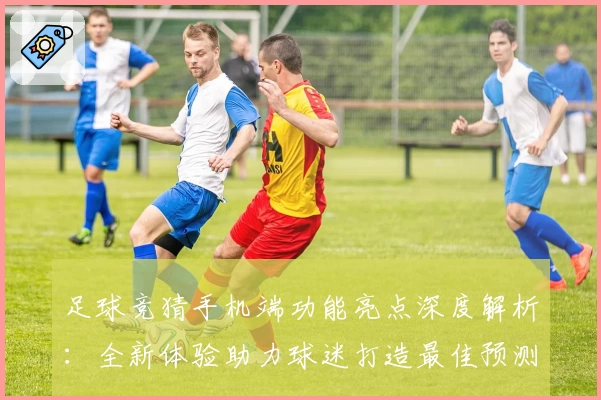 足球竞猜手机端功能亮点深度解析：全新体验助力球迷打造最佳预测方案