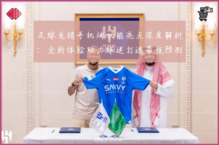 足球竞猜手机端功能亮点深度解析：全新体验助力球迷打造最佳预测方案