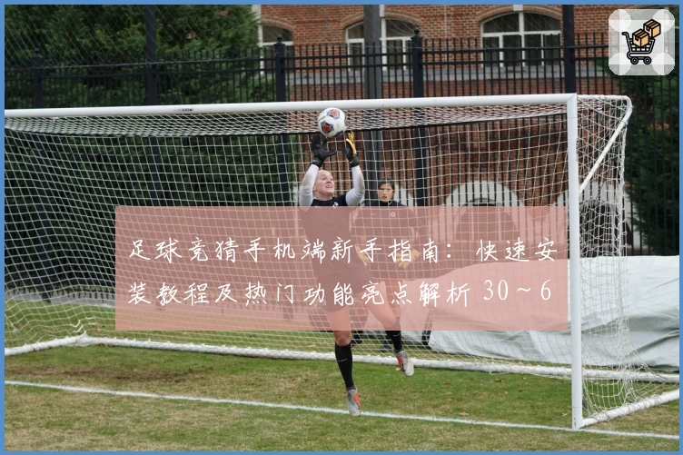足球竞猜手机端新手指南:快速安装教程及热门功能亮点解析 30~60字