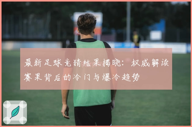 最新足球竞猜结果揭晓:权威解读赛果背后的冷门与爆冷趋势
