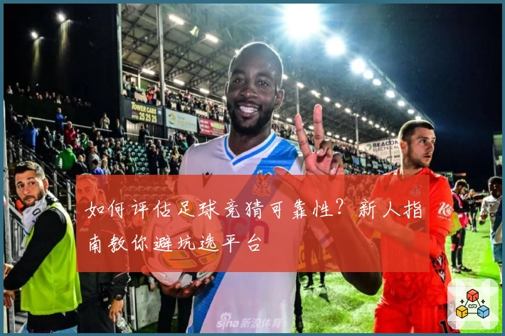 如何评估足球竞猜可靠性?新人指南教你避坑选平台