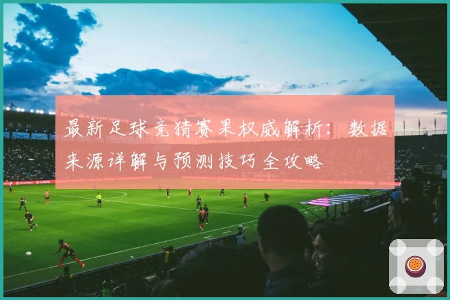 最新足球竞猜赛果权威解析：数据来源详解与预测技巧全攻略