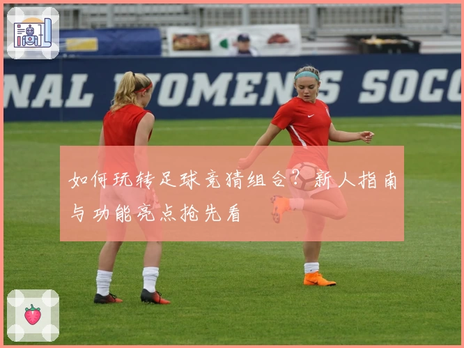如何玩转足球竞猜组合？新人指南与功能亮点抢先看