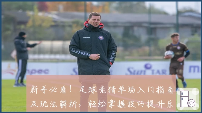 新手必看！足球竞猜单场入门指南及玩法解析，轻松掌握技巧提升乐趣